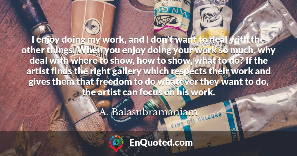 I enjoy doing my work, and I don't want to deal with the other things. When you enjoy doing your work so much, why deal with where to show, how to show, what to do? If the artist finds the right gallery which respects their work and gives them that freedom to do whatever they want to do, the artist can focus on his work.