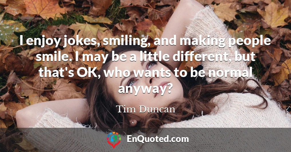 I enjoy jokes, smiling, and making people smile. I may be a little different, but that's OK, who wants to be normal anyway?