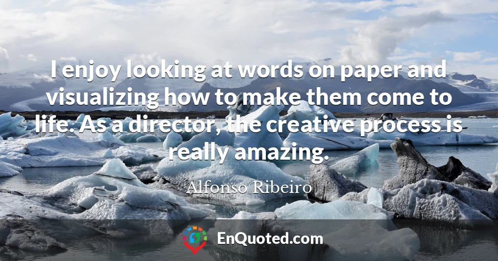 I enjoy looking at words on paper and visualizing how to make them come to life. As a director, the creative process is really amazing.