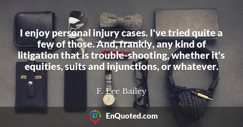 I enjoy personal injury cases. I've tried quite a few of those. And, frankly, any kind of litigation that is trouble-shooting, whether it's equities, suits and injunctions, or whatever.
