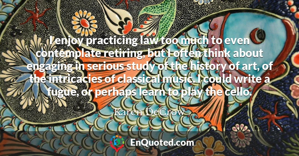 I enjoy practicing law too much to even contemplate retiring, but I often think about engaging in serious study of the history of art, of the intricacies of classical music. I could write a fugue, or perhaps learn to play the cello.