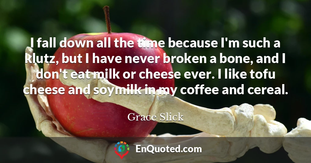 I fall down all the time because I'm such a klutz, but I have never broken a bone, and I don't eat milk or cheese ever. I like tofu cheese and soymilk in my coffee and cereal.