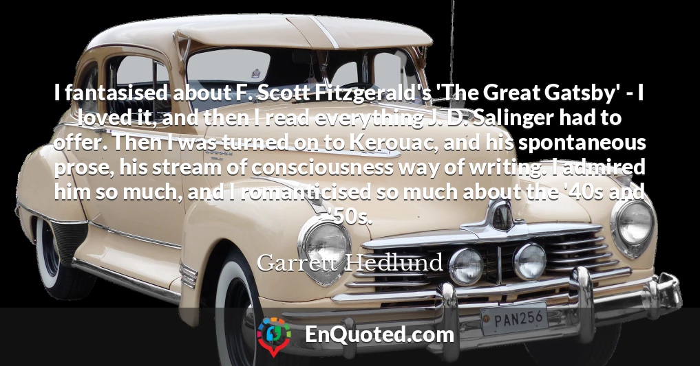 I fantasised about F. Scott Fitzgerald's 'The Great Gatsby' - I loved it, and then I read everything J. D. Salinger had to offer. Then I was turned on to Kerouac, and his spontaneous prose, his stream of consciousness way of writing. I admired him so much, and I romanticised so much about the '40s and '50s.