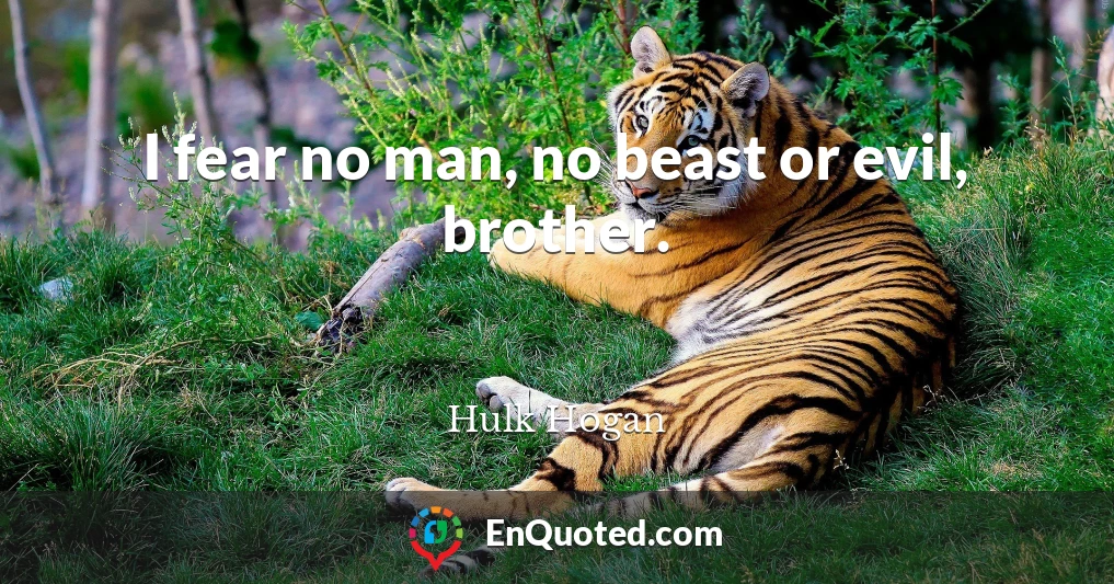 I fear no man, no beast or evil, brother.