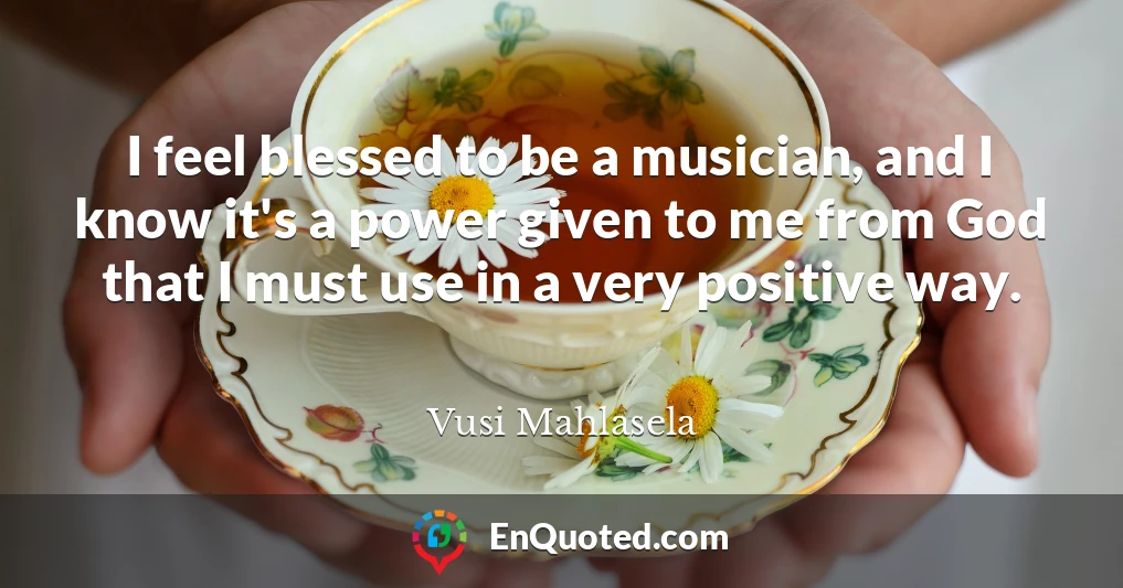 I feel blessed to be a musician, and I know it's a power given to me from God that I must use in a very positive way.