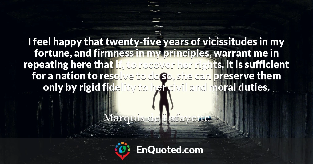 I feel happy that twenty-five years of vicissitudes in my fortune, and firmness in my principles, warrant me in repeating here that if, to recover her rights, it is sufficient for a nation to resolve to do so, she can preserve them only by rigid fidelity to her civil and moral duties.