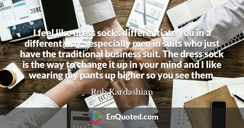 I feel like dress socks differentiate you in a different way - especially men in suits who just have the traditional business suit. The dress sock is the way to change it up in your mind and I like wearing my pants up higher so you see them.