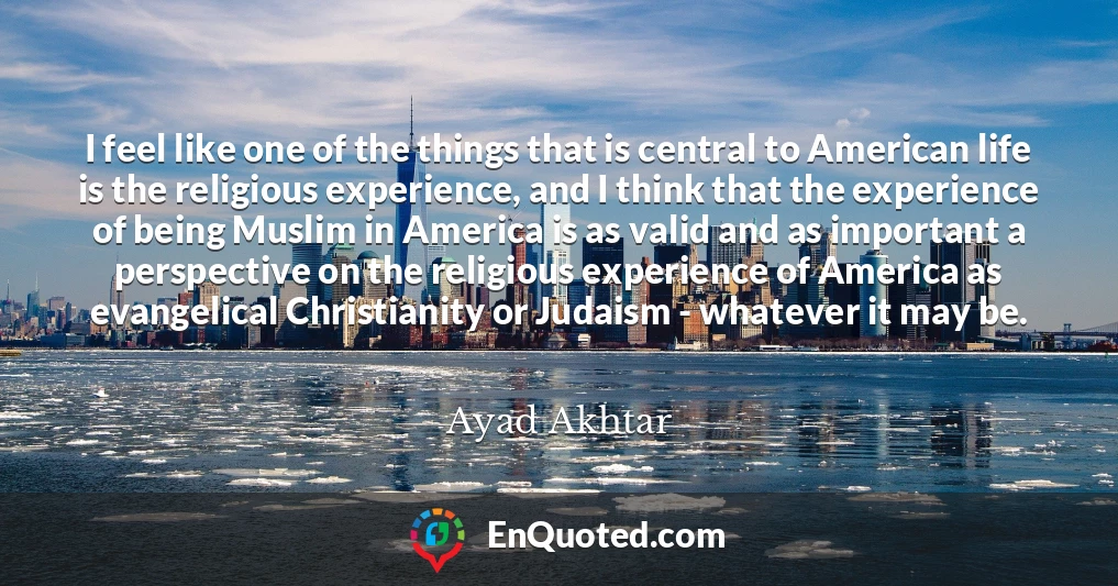 I feel like one of the things that is central to American life is the religious experience, and I think that the experience of being Muslim in America is as valid and as important a perspective on the religious experience of America as evangelical Christianity or Judaism - whatever it may be.