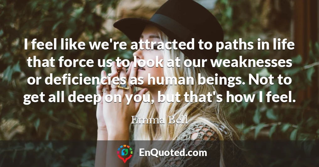 I feel like we're attracted to paths in life that force us to look at our weaknesses or deficiencies as human beings. Not to get all deep on you, but that's how I feel.