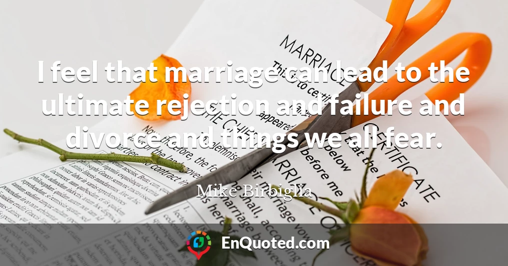 I feel that marriage can lead to the ultimate rejection and failure and divorce and things we all fear.