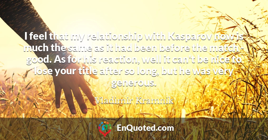 I feel that my relationship with Kasparov now is much the same as it had been before the match - good. As for his reaction, well it can't be nice to lose your title after so long, but he was very generous.