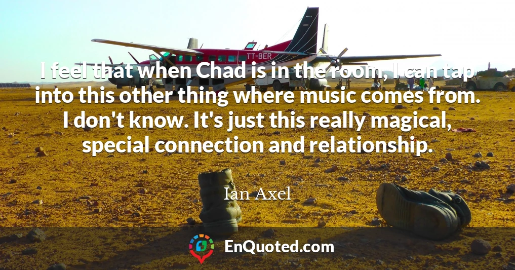 I feel that when Chad is in the room, I can tap into this other thing where music comes from. I don't know. It's just this really magical, special connection and relationship.