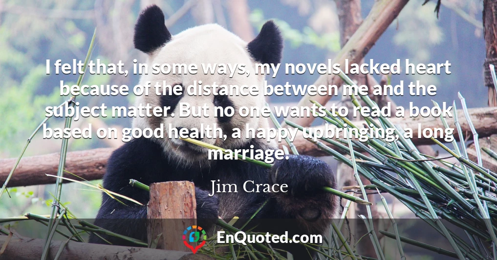 I felt that, in some ways, my novels lacked heart because of the distance between me and the subject matter. But no one wants to read a book based on good health, a happy upbringing, a long marriage.