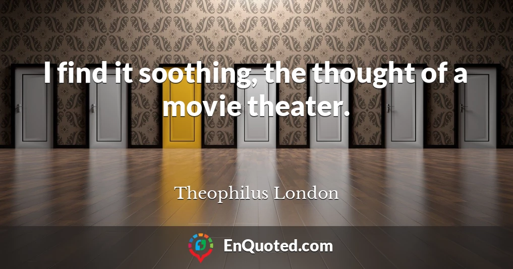 I find it soothing, the thought of a movie theater.