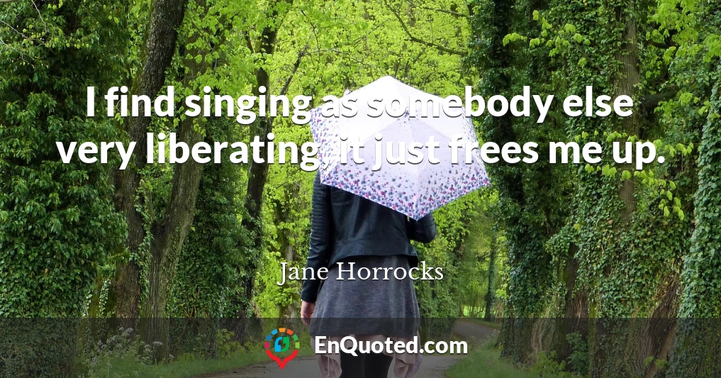 I find singing as somebody else very liberating, it just frees me up.