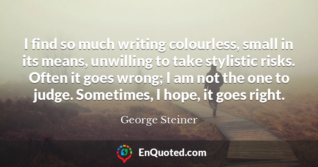 I find so much writing colourless, small in its means, unwilling to take stylistic risks. Often it goes wrong; I am not the one to judge. Sometimes, I hope, it goes right.