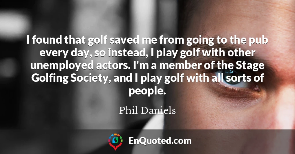 I found that golf saved me from going to the pub every day, so instead, I play golf with other unemployed actors. I'm a member of the Stage Golfing Society, and I play golf with all sorts of people.