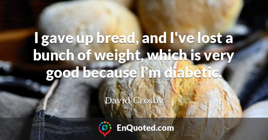 I gave up bread, and I've lost a bunch of weight, which is very good because I'm diabetic.