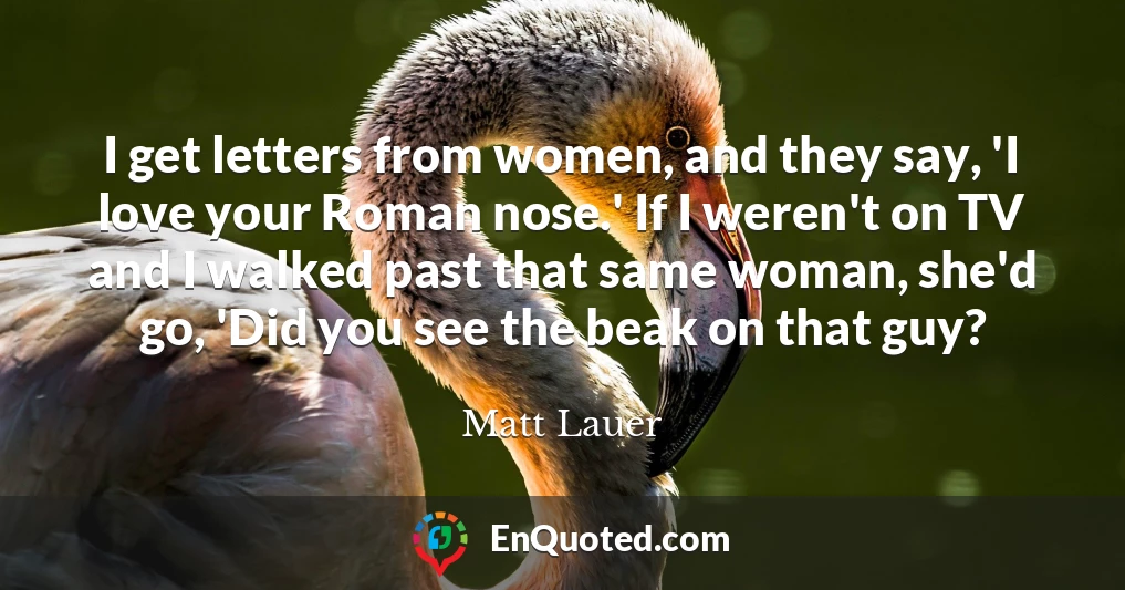 I get letters from women, and they say, 'I love your Roman nose.' If I weren't on TV and I walked past that same woman, she'd go, 'Did you see the beak on that guy?