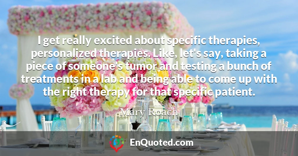 I get really excited about specific therapies, personalized therapies. Like, let's say, taking a piece of someone's tumor and testing a bunch of treatments in a lab and being able to come up with the right therapy for that specific patient.