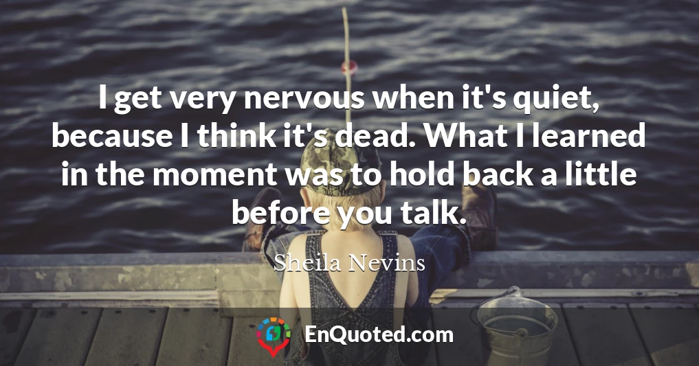 I get very nervous when it's quiet, because I think it's dead. What I learned in the moment was to hold back a little before you talk.