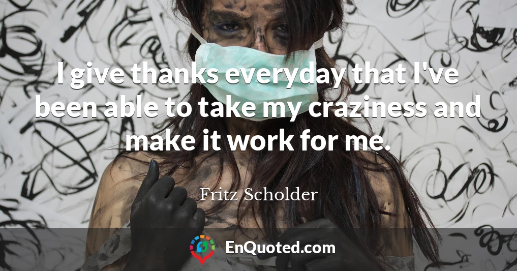 I give thanks everyday that I've been able to take my craziness and make it work for me.