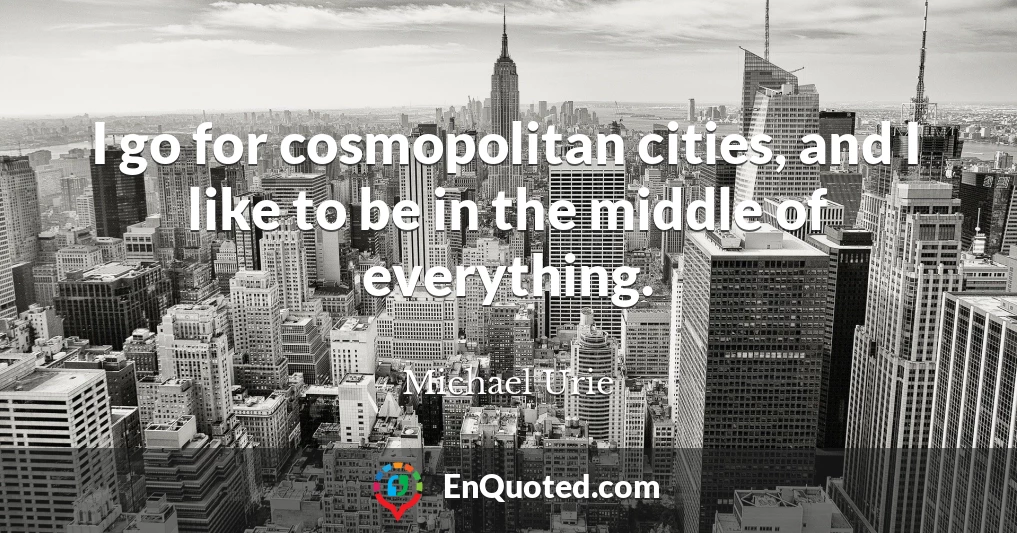 I go for cosmopolitan cities, and I like to be in the middle of everything.