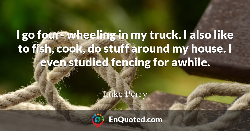 I go four- wheeling in my truck. I also like to fish, cook, do stuff around my house. I even studied fencing for awhile.