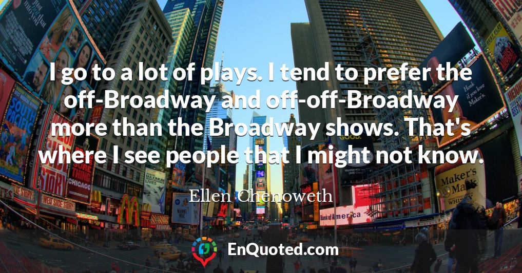 I go to a lot of plays. I tend to prefer the off-Broadway and off-off-Broadway more than the Broadway shows. That's where I see people that I might not know.