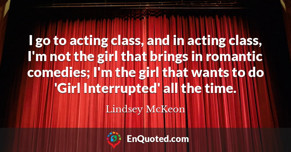 I go to acting class, and in acting class, I'm not the girl that brings in romantic comedies; I'm the girl that wants to do 'Girl Interrupted' all the time.