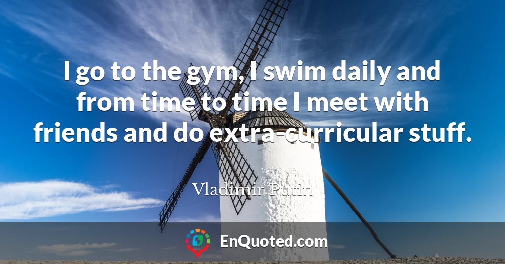 I go to the gym, I swim daily and from time to time I meet with friends and do extra-curricular stuff.