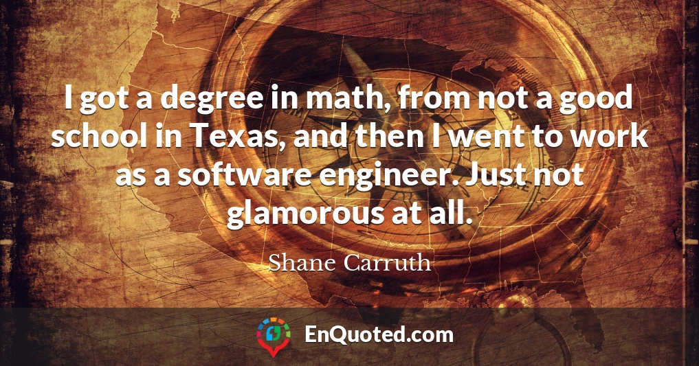 I got a degree in math, from not a good school in Texas, and then I went to work as a software engineer. Just not glamorous at all. I got a degree in math, from not a good school in Texas, and then I went to work as a software engineer. Just not glamorous at all.