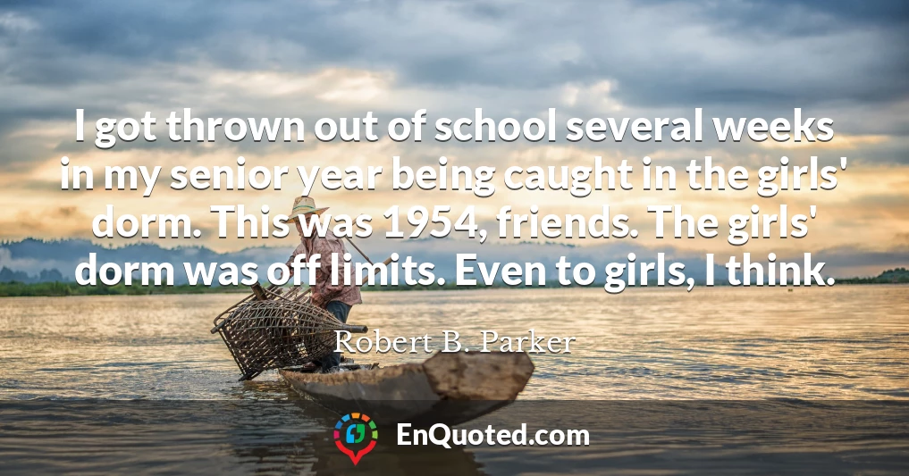 I got thrown out of school several weeks in my senior year being caught in the girls' dorm. This was 1954, friends. The girls' dorm was off limits. Even to girls, I think. I got thrown out of school several weeks in my senior year being caught in the girls' dorm. This was 1954, friends. The girls' dorm was off limits. Even to girls, I think.