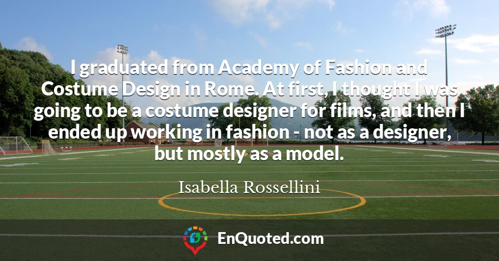 I graduated from Academy of Fashion and Costume Design in Rome. At first, I thought I was going to be a costume designer for films, and then I ended up working in fashion - not as a designer, but mostly as a model. I graduated from Academy of Fashion and Costume Design in Rome. At first, I thought I was going to be a costume designer for films, and then I ended up working in fashion - not as a designer, but mostly as a model.