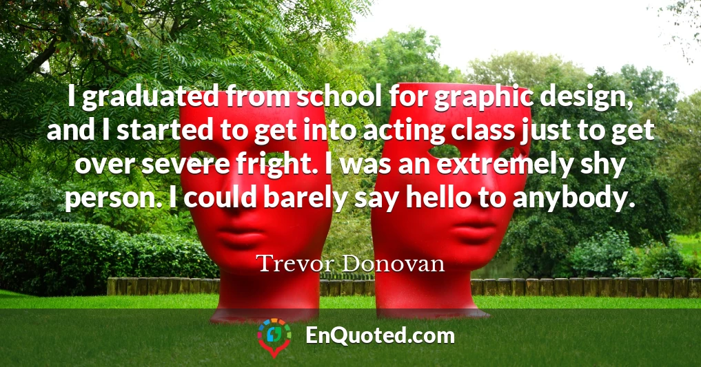 I graduated from school for graphic design, and I started to get into acting class just to get over severe fright. I was an extremely shy person. I could barely say hello to anybody.
