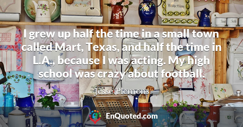 I grew up half the time in a small town called Mart, Texas, and half the time in L.A., because I was acting. My high school was crazy about football.