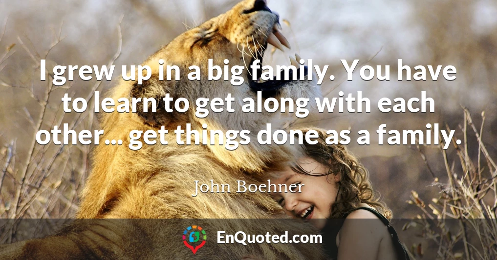 I grew up in a big family. You have to learn to get along with each other... get things done as a family.
