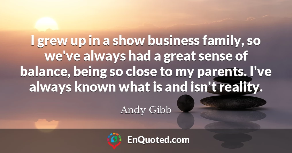 I grew up in a show business family, so we've always had a great sense of balance, being so close to my parents. I've always known what is and isn't reality.