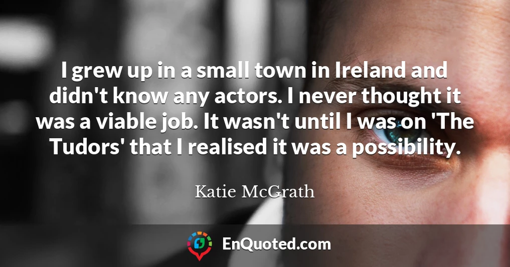 I grew up in a small town in Ireland and didn't know any actors. I never thought it was a viable job. It wasn't until I was on 'The Tudors' that I realised it was a possibility.