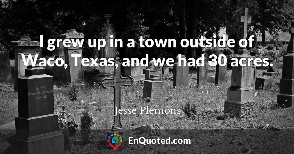 I grew up in a town outside of Waco, Texas, and we had 30 acres.