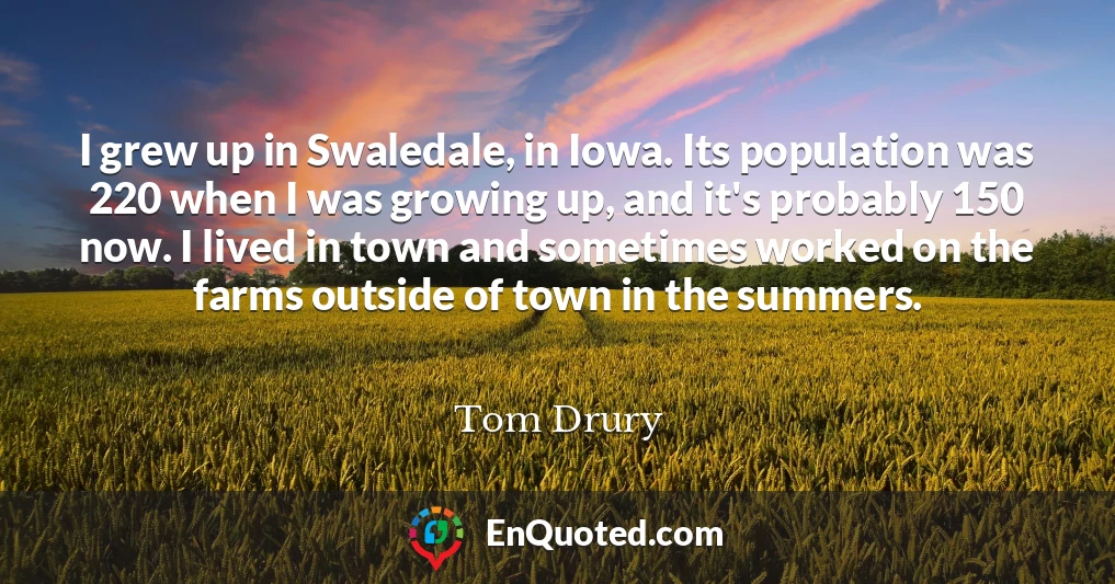 I grew up in Swaledale, in Iowa. Its population was 220 when I was growing up, and it's probably 150 now. I lived in town and sometimes worked on the farms outside of town in the summers.