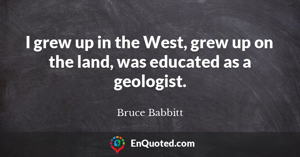 I grew up in the West, grew up on the land, was educated as a geologist.