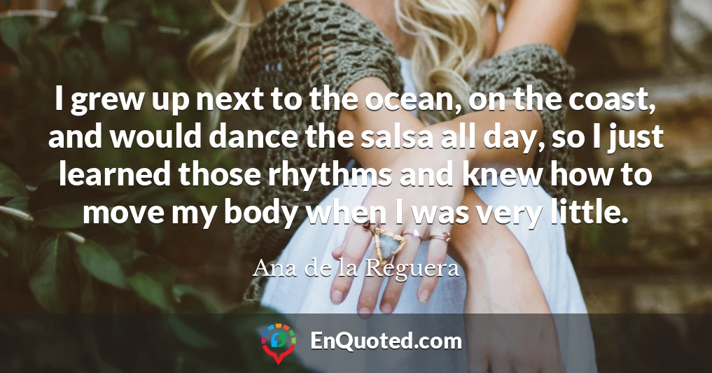 I grew up next to the ocean, on the coast, and would dance the salsa all day, so I just learned those rhythms and knew how to move my body when I was very little.