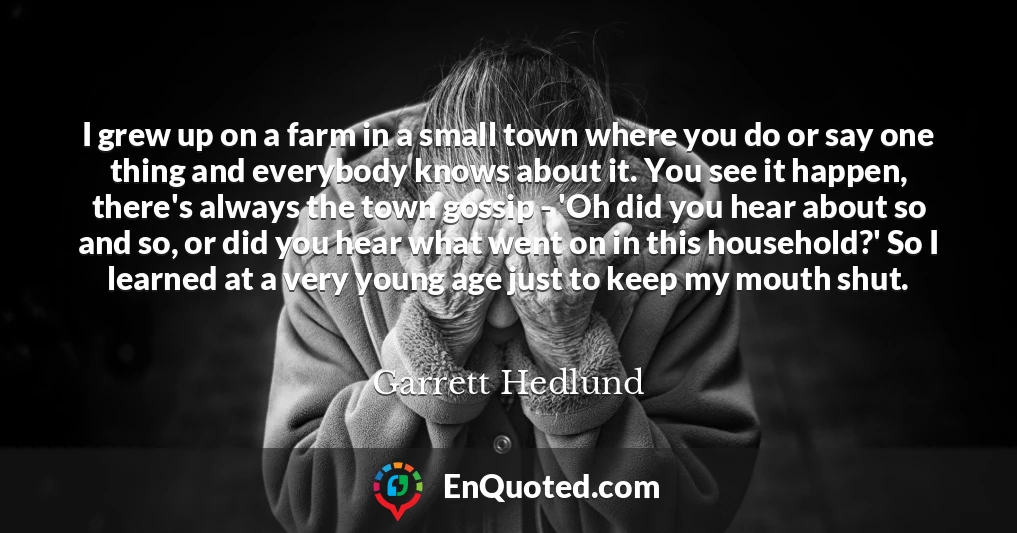 I grew up on a farm in a small town where you do or say one thing and everybody knows about it. You see it happen, there's always the town gossip - 'Oh did you hear about so and so, or did you hear what went on in this household?' So I learned at a very young age just to keep my mouth shut.