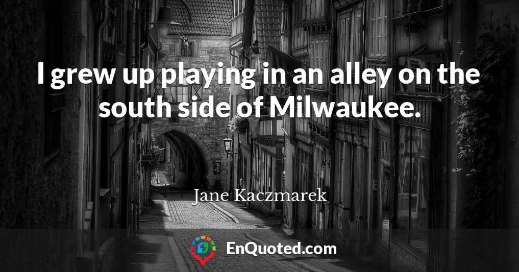 I grew up playing in an alley on the south side of Milwaukee.