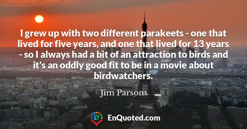 I grew up with two different parakeets - one that lived for five years, and one that lived for 13 years - so I always had a bit of an attraction to birds and it's an oddly good fit to be in a movie about birdwatchers. I grew up with two different parakeets - one that lived for five years, and one that lived for 13 years - so I always had a bit of an attraction to birds and it's an oddly good fit to be in a movie about birdwatchers.
