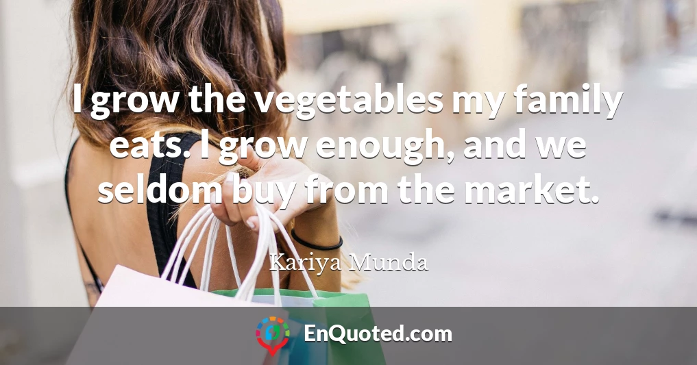 I grow the vegetables my family eats. I grow enough, and we seldom buy from the market.