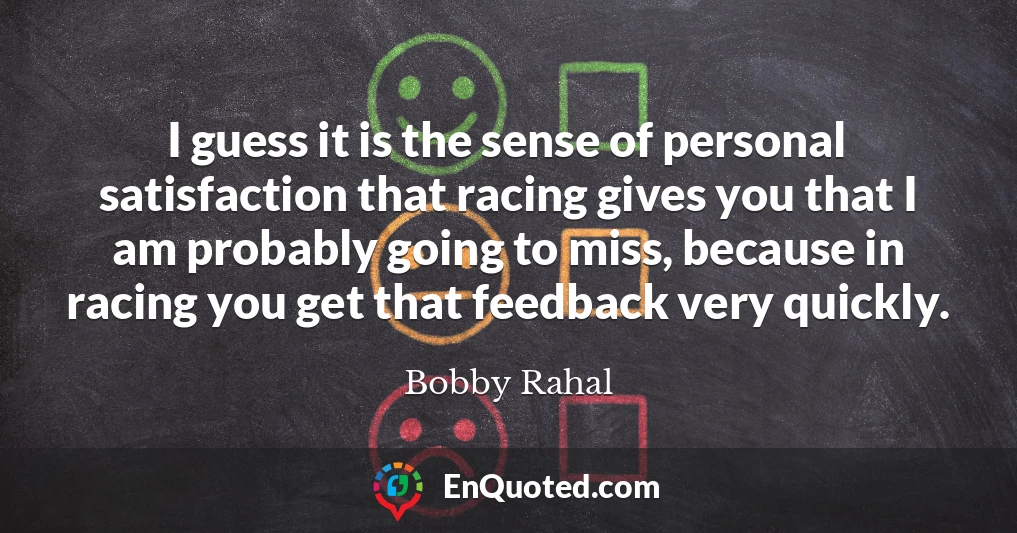 I guess it is the sense of personal satisfaction that racing gives you that I am probably going to miss, because in racing you get that feedback very quickly.