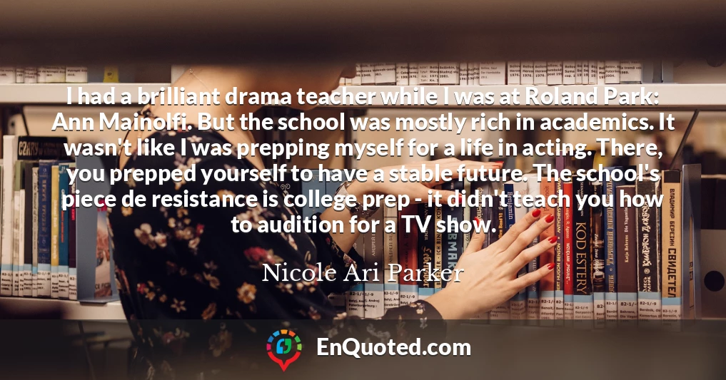 I had a brilliant drama teacher while I was at Roland Park: Ann Mainolfi. But the school was mostly rich in academics. It wasn't like I was prepping myself for a life in acting. There, you prepped yourself to have a stable future. The school's piece de resistance is college prep - it didn't teach you how to audition for a TV show.