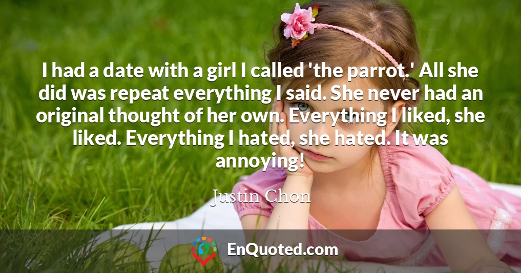 I had a date with a girl I called 'the parrot.' All she did was repeat everything I said. She never had an original thought of her own. Everything I liked, she liked. Everything I hated, she hated. It was annoying!